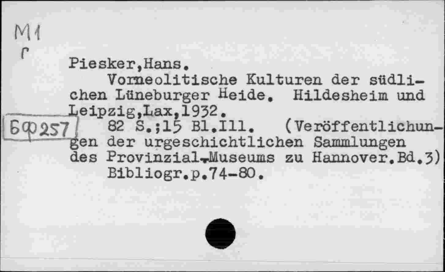 ﻿Ш
Piesker,Hans.
Vomeolitische Kulturen der südlichen Lüneburger Heide. Hildesheim und ------Leipzig,Lax, 1932. Ccpas7J 82 S-Î15 Bl.Ill '■—*--'gen der urge schicht
( Veröf f entlichun-der urgeschichtlichen Sammlungen ProvinziaLrMuseums zu Hannover.Bd.3) Bibliogr.p.74-80.
des